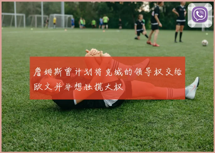 詹姆斯曾计划将克城的领导权交给欧文并非想独揽大权