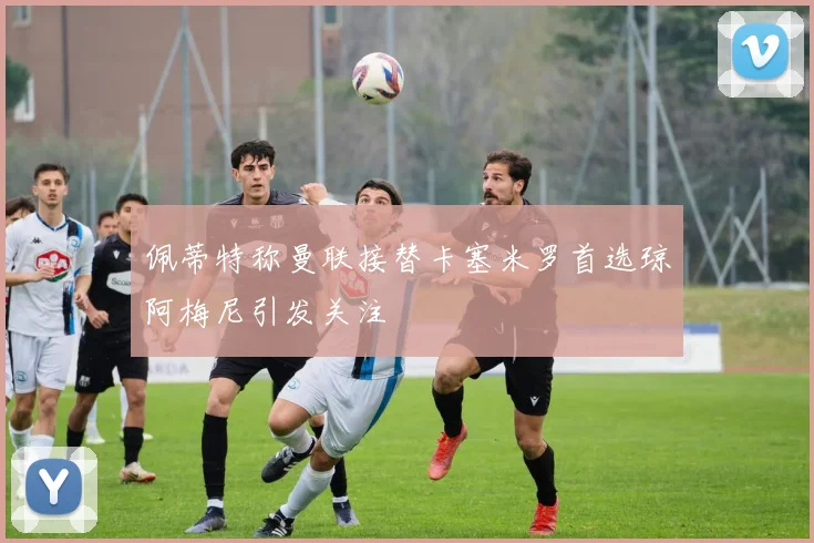 佩蒂特称曼联接替卡塞米罗首选琼阿梅尼引发关注