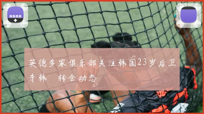 英德多家俱乐部关注韩国23岁后卫李韩汎转会动态
