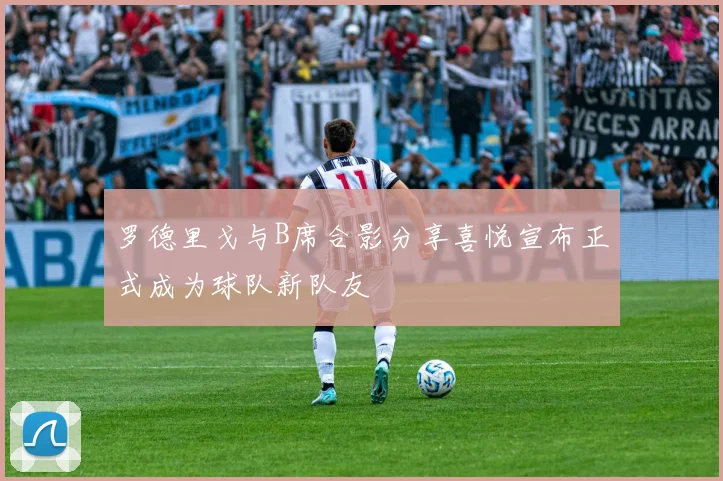 罗德里戈与B席合影分享喜悦宣布正式成为球队新队友