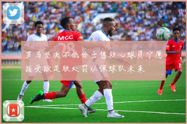 罗马坚决不低价出售核心球员宁愿接受欧足联处罚以保球队未来