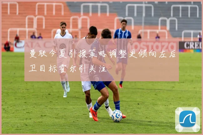 曼联今夏引援策略调整更倾向左后卫目标霍尔引关注
