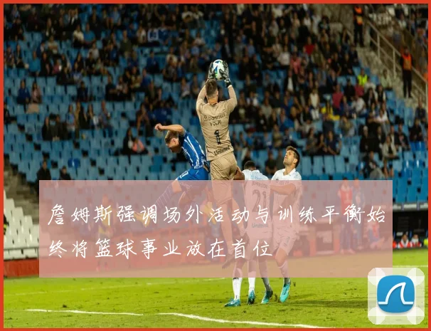 詹姆斯强调场外活动与训练平衡始终将篮球事业放在首位