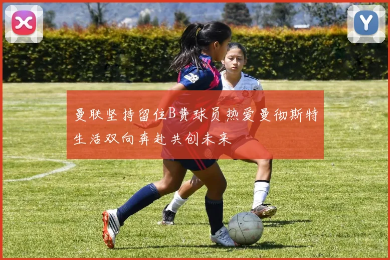曼联坚持留住B费球员热爱曼彻斯特生活双向奔赴共创未来