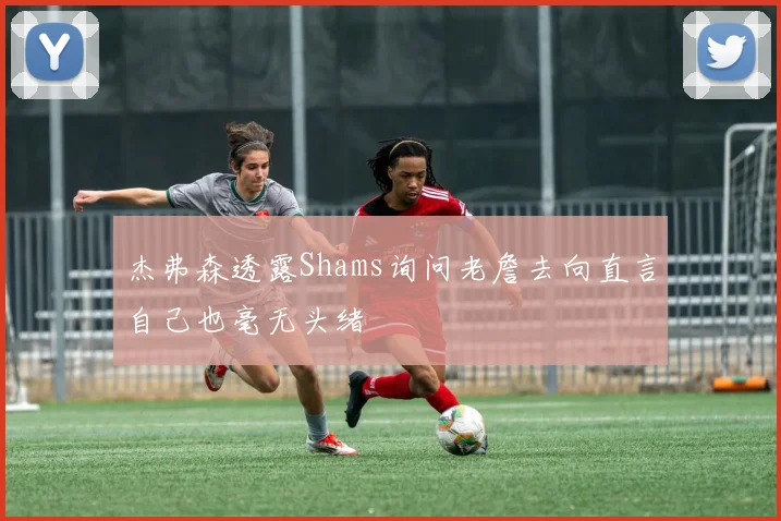 杰弗森透露Shams询问老詹去向直言自己也毫无头绪