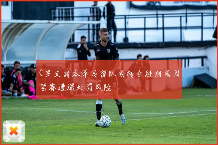 C罗支持本泽马留队或转会胜利或因罢赛遭遇处罚风险