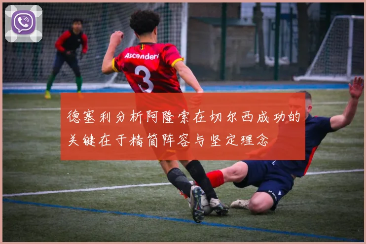 德塞利分析阿隆索在切尔西成功的关键在于精简阵容与坚定理念