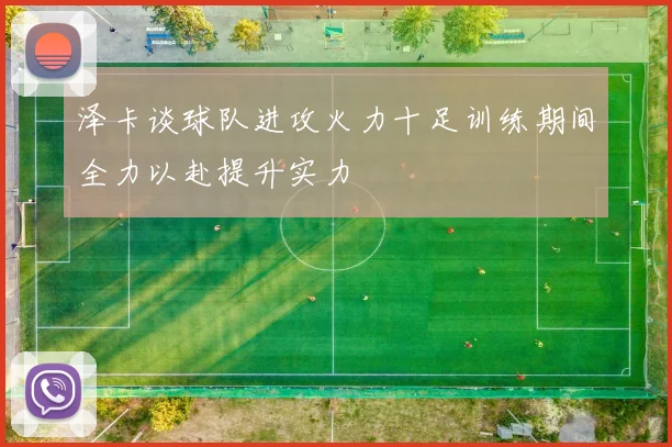 泽卡谈球队进攻火力十足训练期间全力以赴提升实力