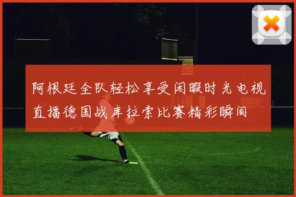 阿根廷全队轻松享受闲暇时光电视直播德国战库拉索比赛精彩瞬间