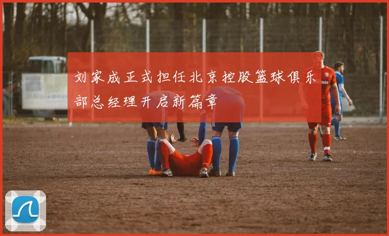 刘家成正式担任北京控股篮球俱乐部总经理开启新篇章