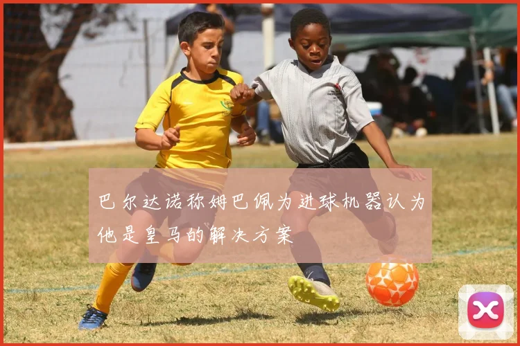 巴尔达诺称姆巴佩为进球机器认为他是皇马的解决方案