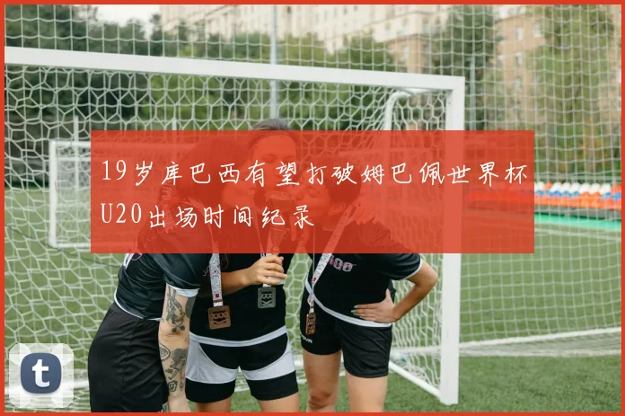 19岁库巴西有望打破姆巴佩世界杯U20出场时间纪录