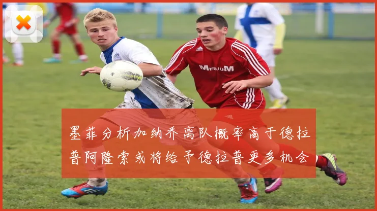 墨菲分析加纳乔离队概率高于德拉普阿隆索或将给予德拉普更多机会
