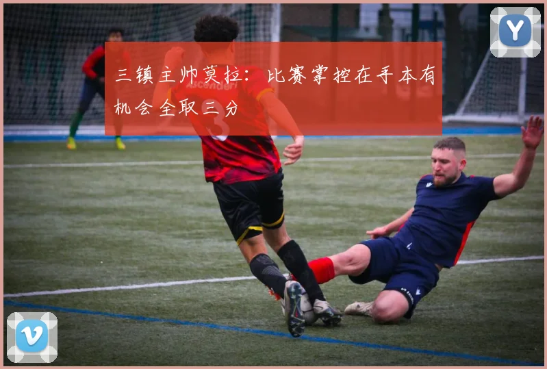 三镇主帅莫拉：比赛掌控在手本有机会全取三分