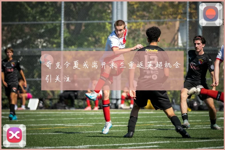 奇克今夏或离开米兰重返英超机会引关注