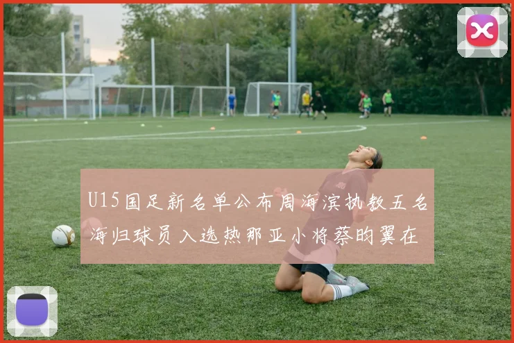 U15国足新名单公布周海滨执教五名海归球员入选热那亚小将蔡昀翼在列