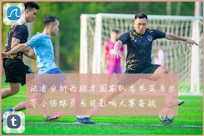记者分析西班牙国家队名单亚马尔等小伤球员或将影响大赛备战