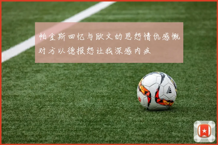 帕金斯回忆与欧文的恩怨情仇感慨对方以德报怨让我深感内疚