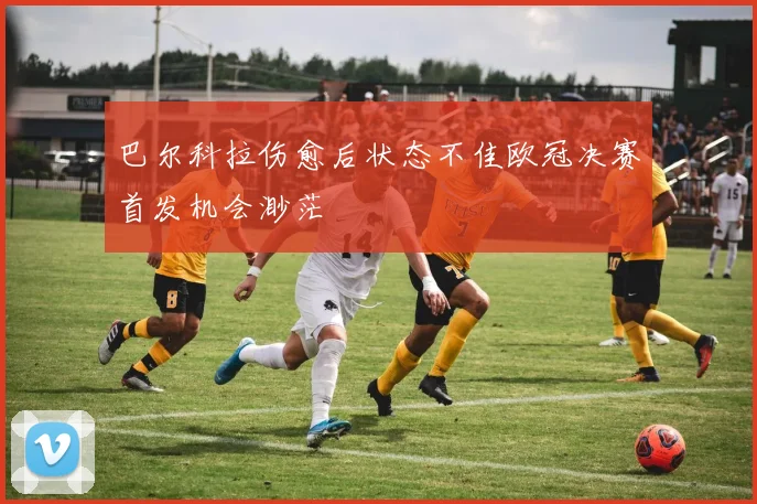 巴尔科拉伤愈后状态不佳欧冠决赛首发机会渺茫