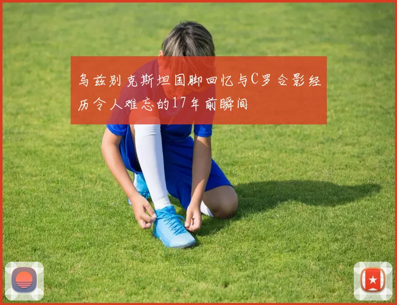 乌兹别克斯坦国脚回忆与C罗合影经历令人难忘的17年前瞬间
