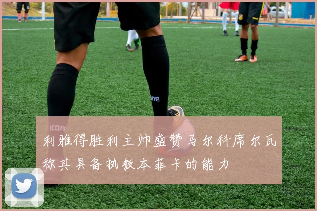 利雅得胜利主帅盛赞马尔科席尔瓦称其具备执教本菲卡的能力
