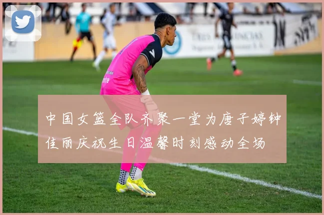 中国女篮全队齐聚一堂为唐子婷钟佳丽庆祝生日温馨时刻感动全场